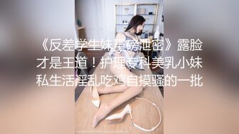 《反差学生妹重磅泄密》露脸才是王道！护理专科美乳小妹私生活淫乱吃鸡自摸骚的一批