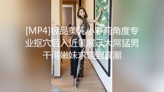 [MP4]极品美乳小萝莉角度专业抠穴后入近景展示大屌猛男干得嫩妹求饶到高潮