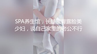 SPA养生馆，长腿蜜臀露脸美少妇，说自己家里的老公不行