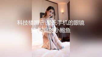 科技楼蹲守 爱玩手机的眼镜妹 粉嫩的小鲍鱼