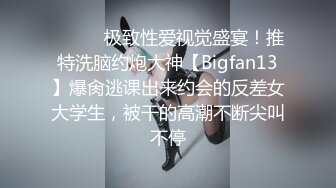 ⚫️⚫️极致性爱视觉盛宴！推特洗脑约炮大神【Bigfan13】爆肏逃课出来约会的反差女大学生，被干的高潮不断尖叫不停