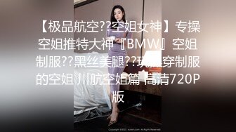 【极品航空??空姐女神】专操空姐推特大神『BMW』空姐制服??黑丝美腿??玩操穿制服的空姐 川航空姐篇 高清720P版