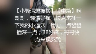 【小骚逼想被操】【中篇】啊哥哥，骚逼好痒，快点来插一下我的小逼穴！用力一点爸爸插深一点，BB好痒，哥哥快点来操死我