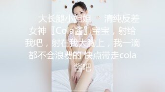 ㊙️大长腿小姐姐㊙️清纯反差女神〖Cola酱〗宝宝，射给我吧，射在我大胸上，我一滴都不会浪费的 快点带走cola酱吧