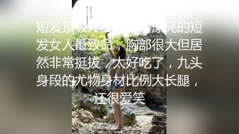 短发顶级外围女神，漂亮的短发女人最致命，胸部很大但居然非常挺拔，太好吃了，九头身段的尤物身材比例大长腿，还很爱笑