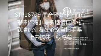 STP18709 国产骚女『下面有跟棒棒糖』最新剧情佳作-抓到清纯室友在浴室自拍手淫-上去按住一顿爆草