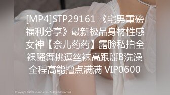 [MP4]STP29161 《宅男重磅福利分享》最新极品身材性感女神【奈儿药药】露脸私拍全裸骚舞挑逗丝袜高跟掰B洗澡全程高能撸点满满 VIP0600