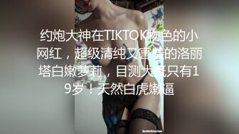 约炮大神在TIKTOK物色的小网红，超级清纯又害羞的洛丽塔白嫩萝莉，目测大概只有19岁！天然白虎嫩逼