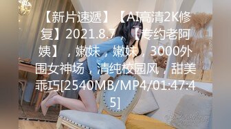 【新片速遞】【AI高清2K修复】2021.8.7，【专约老阿姨】，嫩妹，嫩妹，3000外围女神场，清纯校园风，甜美乖巧[2540MB/MP4/01:47:45]