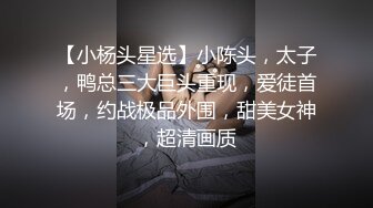 【小杨头星选】小陈头，太子，鸭总三大巨头重现，爱徒首场，约战极品外围，甜美女神，超清画质