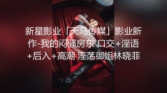 新星影业「天马传媒」影业新作-我的闷骚房东 口交+淫语+后入+高潮 淫荡御姐林晓菲