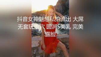 抖音女神魅惑私拍流出 大屌无套玩浪穴 圆润S美乳 完美露脸