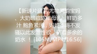 【新速片遞】 尤物风韵宝妈、大奶暗藏陈年母乳♈ 鲜奶多汁 鲍鱼紧闭，妈妈不得不发骚以此发泄性欲，挤着多余的奶水 ！ [105M/MP4/16:56]