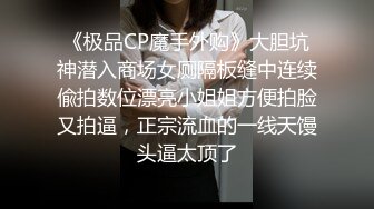 《极品CP魔手外购》大胆坑神潜入商场女厕隔板缝中连续偸拍数位漂亮小姐姐方便拍脸又拍逼，正宗流血的一线天馒头逼太顶了