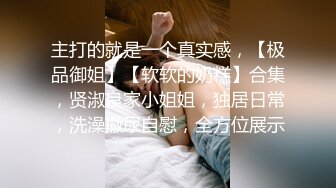 主打的就是一个真实感，【极品御姐】【软软的奶糕】合集，贤淑良家小姐姐，独居日常，洗澡撒尿自慰，全方位展示