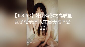 【JD053】妹团有你之高质量女子相亲记.人前显贵胯下受罪