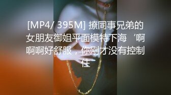 [MP4/ 395M] 撩同事兄弟的女朋友御姐平面模特下海‘啊啊啊好舒服，你刚才没有控制住