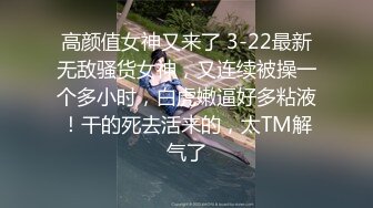 高颜值女神又来了 3-22最新无敌骚货女神，又连续被操一个多小时，白虎嫩逼好多粘液！干的死去活来的，太TM解气了