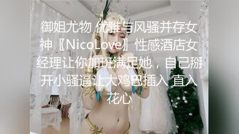 御姐尤物 优雅与风骚并存女神〖NicoLove〗性感酒店女经理让你加班满足她，自己掰开小骚逼让大鸡巴插入 直入花心