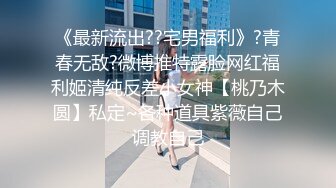 《最新流出??宅男福利》?青春无敌?微博推特露脸网红福利姬清纯反差小女神【桃乃木圆】私定~各种道具紫薇自己调教自己