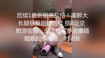 后续1最新姐弟乱伦！灌醉大长腿极品姐姐后续 插B足交 附泄密照，这次拍了多次爆插姐姐的多视频，时间长