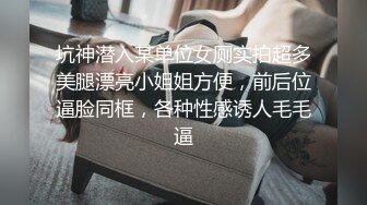 坑神潜入某单位女厕实拍超多美腿漂亮小姐姐方便，前后位逼脸同框，各种性感诱人毛毛逼