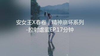 安女王X春卷｜精神崩坏系列-控射虐蛋EP.17分钟