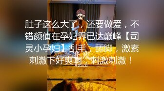 肚子这么大了，还要做爱，不错颜值在孕妇界已达巅峰【司灵小孕妇】刮毛，舔脚，激素刺激下好爽啊，刺激刺激！