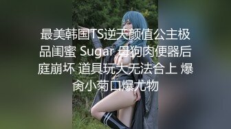 最美韩国TS逆天颜值公主极品闺蜜 Sugar 母狗肉便器后庭崩坏 道具玩大无法合上 爆肏小菊口爆尤物