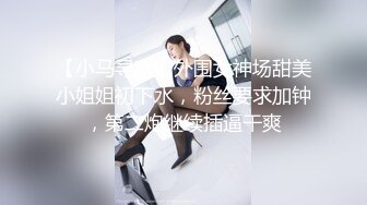 【小马寻欢】外围女神场甜美小姐姐初下水，粉丝要求加钟，第二炮继续插逼干爽