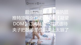 ⚫️⚫️超强视觉盛宴！偏执狂推特顶级女体调教大佬【凝望DOM】订阅私拍，花式虐待夹子把敏感部位都夹上太狠了