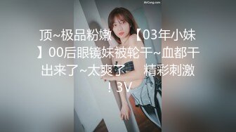 顶~极品粉嫩❤️【03年小妹】00后眼镜妹被轮干~血都干出来了~太爽了❤️精彩刺激！3V