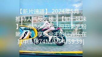 【新片速遞】 2024年5月，推特人气反差婊，【知一妹妹】，清纯小美女，极品美乳粉嫩小穴，享受金主的玩弄乐在其中！[874M/MP4/59:39]