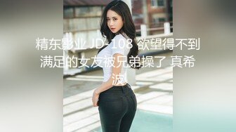 精东影业 JD-108 欲望得不到满足的女友被兄弟操了 真希波