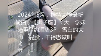 2024年5月，推特大神最新偷拍，【狮子座】，大一学妹，重金约酒店3P，雪白的大屁股，干得嗷嗷叫