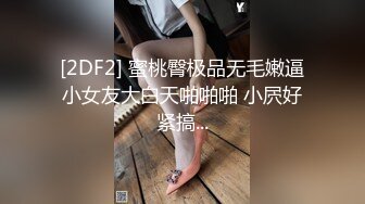 [2DF2] 蜜桃臀极品无毛嫩逼小女友大白天啪啪啪 小屄好紧搞...