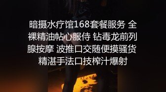 暗摄水疗馆168套餐服务 全裸精油帖心服侍 钻毒龙前列腺按摩 波推口交随便摸骚货 精湛手法口技榨汁爆射