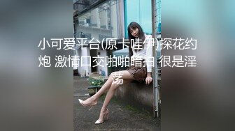 小可爱平台(原卡哇伊)探花约炮 激情口交啪啪暗拍 很是淫荡