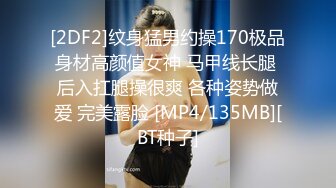 [2DF2]纹身猛男约操170极品身材高颜值女神 马甲线长腿 后入扛腿操很爽 各种姿势做爱 完美露脸 [MP4/135MB][BT种子]