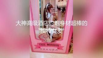 大神高级酒店约炮身材超棒的模特女友