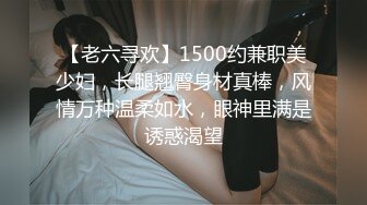 【老六寻欢】1500约兼职美少妇，长腿翘臀身材真棒，风情万种温柔如水，眼神里满是诱惑渴望