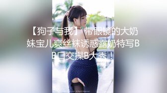 【狗子与我】 带眼镜的大奶妹宝儿爽丝袜诱惑露奶特写BB口交操B大秀！