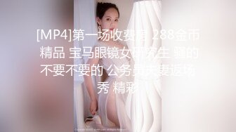 [MP4]第一场收费房 288金币 精品 宝马眼镜女研究生 骚的不要不要的 公务员夫妻返场秀 精彩