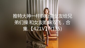 推特大神一杆钢枪带女友给兄弟们操 和女友姐妹双飞，合集 【421V】 (135)