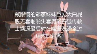 戴眼镜的邻家妹妹巨乳大白屁股无套啪啪头套男掰开腿传教士操逼最后射在嘴里洗澡全过程对白刺激