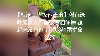 【甄选酒店极速流出】稀有绿叶房女人不骚躺着随你操 骚起来没命逃 裹硬J8骑乘拼命猛摇