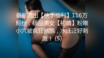 最新流出【快手福利】116万粉丝，极品美女【初晴】粉嫩小穴被疯狂抽插，水汪汪好刺激！ (5)