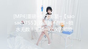 [MP4]重磅~堪比明星~【saosao0755】双道具~自慰~喷水无数！主播一次次的潮喷