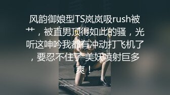 风韵御娘型TS岚岚吸rush被艹，被直男顶得如此的骚，光听这呻吟我都有冲动打飞机了，要忍不住了 美妖喷射巨多 爽！