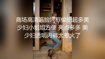 商场高清逼脸同框偸拍超多美少妇小姐姐方便 亮点多多 美少妇透明内裤太惹火了